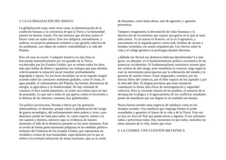 3. LA GLOBALIZACIÓN DEL RIESGO
La globalización trajo, entre otras cosas, la planetarización de la
condición humana y la conciencia de que la Tierra y la humanidad
poseen un destino común. Por eso tenemos que afrontar juntos el
futuro como un sujeto único. Esto nos obligaría, normalmente, a
elaborar un proyecto planetario solidario y una gestión colectiva de
los problemas, con objeto de conferir sostenibilidad a la vida del
Planeta.
Pero tal cosa no ocurre. Cualquier tentativa en esta línea es
boicoteada sistemáticamente por los grandes de la Tierra,
encabezados por los Estados Unidos, que se reúnen todos los años,
más para hablar de dinero y garantizar sus ventajas que para afrontar
colectivamente la situación social mundial, profundamente
degradada e injusta. En los foros mundiales no se ha logrado ningún
acuerdo sobre las cuestiones realmente globales, como el clima, el
agua potable, el calentamiento del Planeta, las fuentes alternativas de
energía, la agricultura y la biodiversidad. No hay voluntad de
construir el bien común planetario, ni existe una cultura para tal tipo
de postulado. Lo que une a todos es una guerra contra el terrorismo y
la defensa de los intereses comunes, hoy globalizados.
Tal política provinciana, llevada a efecto por las potencias
industrialistas, es demente, porque tolera la globalización del riesgo
de guerra tecnológica, del enfrentamiento entre pobres y ricos, cuyo
desenlace puede ser fatal para todos. Si, como especie, somos a la
vez sapiens y demens, entonces aquí se evidencia de manera
alarmante el lado de la demencia presente en los seres humanos. Esta
se revela de forma particularmente peligrosa en las medidas político-
militares del Gobierno de los Estados Unidos, que representan un
verdadero crimen de lesa humanidad, especialmente por lo que se
refiere a la eventual utilización de armas nucleares, que ya no serán
de disuasión, corno hasta ahora, sino de agresión, y agresión
preventiva.
Tampoco imaginamos la devastación de vidas humanas y la
destrucción de ecosistemas que supone una guerra en la que se usan
tales armas. Ya se usaron en Kosovo, en la ex-Yugoslavia, y
nuevamente en la segunda guerra contra Irak, bombas de racimo y
bombas revestidas con uranio empobrecido. Los efectos sobre la
vida y el código genético se prolongan durante decenios.
¿Adónde nos llevará esa demencia belicista desenfrenada? Lo más
grave, no obstante, es el fundamentalismo político-económico de las
potencias occidentales. El fundamentalismo suministra razones para
ese camino de alto riesgo, pues manifiesta la creencia ciega según la
cual no necesitamos preocuparnos por la ordenación del mundo y la
garantía de nuestro futuro. Están asegurados, creemos, por las
fuerzas libres del comercio, por el libre espacio de los capitales y por
el mercado libre. El dogma proclama que estas instancias
constituyen la forma más eficaz de autorregulación y seguridad
colectiva. Pero la creciente miseria de los pueblos, el aumento de la
devastación ecológica y el agravamiento de los conflictos mundiales
ponen de manifiesto que ese dogma es en realidad una herejía.
Nunca hemos sentido tanta urgencia de sabiduría como en los
tiempos actuales. Una sabiduría que imponga límites al poder
avasallador y garantice el futuro de la vida y de la Tierra. Esta vez
no hay un Asca de Noé que pueda salvar a algunos. O nos salvamos
todos o perecemos todos. Hay momentos en que todos, incluidos los
ateos amantes de la vida, tienen que rezar.
4. LA GUERRA: UNA CUESTIÓN METAFÍSICA
 