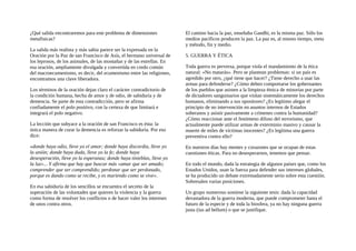 ¿Qué salida encontraremos para este problema de dimensiones
metafisicas?
La salida más realista y más sabia parece ser la expresada en la
Oración por la Paz de san Francisco de Asís, el hermano universal de
los leprosos, de los animales, de las montañas y de las estrellas. En
esa oración, ampliamente divulgada y convertida en credo común
del macroecumenismo, es decir, del ecumenismo entre las religiones,
encontramos una clave liberadora.
Los términos de la oración dejan claro el carácter contradictorio de
la condición humana, hecha de amor y de odio, de sabiduría y de
demencia. Se parte de esta contradicción, pero se afirma
confiadamente el polo positivo, con la certeza de que limitará e
integrará el polo negativo.
La lección que subyace a la oración de san Francisco es ésta: la
única manera de curar la demencia es reforzar la sabiduría. Por eso
dice:
«donde haya odio, lleve yo el amor; donde haya discordia, lleve yo
la unión; donde haya duda, lleve yo la fe; donde haya
desesperación, lleve yo la esperanza; donde haya tinieblas, lleve yo
la luz»... Y afirma que hay que buscar más «amar que ser amado;
comprender que ser comprendido; perdonar que ser perdonado,
porque es dando como se recibe, y es muriendo como se vive».
En esa sabiduría de los sencillos se encuentra el secreto de la
superación de las voluntades que quieren la violencia y la guerra
como forma de resolver los conflictos o de hacer valer los intereses
de unos contra otros.
El camino hacia la paz, enseñaba Gandhi, es la misma paz. Sólo los
medios pacíficos producen la paz. La paz es, al mismo tiempo, meta
y método, fin y medio.
5. GUERRA Y ÉTICA
Toda guerra es perversa, porque viola el mandamiento de la ética
natural: «No matarás». Pero se plantean problemas: si un país es
agredido por otro, ¿qué tiene que hacer? ¿Tiene derecho a usar las
armas para defenderse? ¿Cómo deben comportarse los gobernantes
de los pueblos que asisten a la limpieza étnica de minorías por parte
de dictadores sanguinarios que violan sistemáticamente los derechos
humanos, eliminando a sus opositores? ¿Es legítimo alegar el
principio de no intervención en asuntos internos de Estados
soberanos y asistir pasivamente a crímenes contra la humanidad?
¿Cómo reaccionar ante el fenómeno difuso del terrorismo, que
actualmente puede utilizar armas de exterminio masivo y causar la
muerte de miles de víctimas inocentes? ¿Es legítima una guerra
preventiva contra ello?
En nuestros días hay mentes y corazones que se ocupan de estas
cuestiones éticas. Para no desesperarnos, tenemos que pensar.
En todo el mundo, dada la estrategia de algunos países que, como los
Estados Unidos, usan la fuerza para defender sus intereses globales,
se ha producido un debate extremadamente serio sobre esta cuestión.
Sobresalen varias posiciones.
Un grupo numeroso sostiene la siguiente tesis: dada la capacidad
devastadora de la guerra moderna, que puede comprometer hasta el
futuro de la especie y de toda la biosfera, ya no hay ninguna guerra
justa (ius ad bellum) o que se justifique.
 