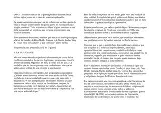 (98%). Las consecuencias de la guerra perduran durante años e
incluso siglos, como en el caso del uranio empobrecido.
De esas experiencias amargas y de las reflexiones hechas a partir de
ellas se deduce la convicción de que la guerra no es solución para
ningún problema. Todo lo contrario: ella es el gran problema actual
de la humanidad, un problema que reclama urgentemente una
solución duradera.
Si no queremos destruimos, tenemos que buscar un nuevo paradigma
a la luz de Gandhi, de Dom Helder Cámara y de Martin Luther King
Jr. Todos ellos proclamaron la paz como fin y como medio.
Si quieres la paz, prepara la paz y no la guerra.
6. LA PAZ POS1BJE
Muchos hemos sentido un profundo abatimiento por causa de los
conflictos mundiales, de guerras ilegítimas y vergonzosas como la
promovida contra Afganistán en 2002 y contra Irak en 2003. La
verdad es que no fueron guerras entre combatientes, sino que en
ambos casos se trató de una invasión y una masacre.
Dada esta violencia «inteligente», nos preguntamos angustiados:
¿Quiénes somos nosotros, minúsculos seres erráticos de la Tierra,
perdidos en la inmensidad del espacio, capaces de tanto odio y
devastación? Y nos avergonzamos de nosotros mismos. ¿Acaso
merecemos todavía vivir junto a los demás seres, después de
habemos convertido en el Satán de la Tierra? ¿Aparecerá en el
proceso de evolución otro ser más benevolente y compasivo y con
una mayor voluntad de paz?
Pero de nada sirve pensar de este modo, pues sería una huida de la
dura realidad. La realidad es que el gobierno de Bush y sus aliados
decidieron resolver los problemas mundiales usando lo que les hace
imbatibles: la guerra tecnológica y preventiva.
En estas condiciones, ¿es todavía posible la paz? Rehusamos aceptar
la solución resignada de Freud, que respondió en 1932 a una
consulta de Einstein sobre la posibilidad de evitar la guerra:
«Hambrientos, pensamos en el molino, que muele tan lentamente
que podríamos morir de hambre antes de recibir la harina».
Creemos que la paz es posible bajo dos condiciones: primera, que
nos acojamos a la polaridad sapiens/demens, amor/odio,
opresión/liberación, casos/cosmos, sim-bólico/dia-bóljco como
perteneciente a la condición humana, pues somos una unidad viva de
contrarios; segunda, que reforcemos el polo luminoso de esta
contradicción de tal manera que ese polo pueda mantener bajo
control, limitar e integrar al polo tenebroso.
Éste es el camino abierto por la sociedad civil mundial y por sus
mejores líderes espirituales, como Gandhi, el papa Juan xxiii, Dom
Helder Cámara, Martin Luther King, Jr., y otros. Ese camino fue
preparado hace siglos por aquel que tal vez fue el «último cristiano»
y «el primero después del Unico», Francisco de Asís.
Ese camino encontró una expresión grandiosa en la Oración por la
Paz de san Francisco, que antes he citado y ahora retomo. Esta
oración se reza siempre en los encuentros de líderes religiosos del
mundo entero, como un credo al que todos se adhieren.
Curiosamente, esa oración fue redactada durante la primera guerra
mundial (19 14-1918) por un autor anónimo de Normandía,
enamorado de san Francisco, de quien tomó el espíritu y las
 