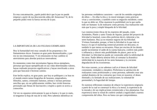 En esta concatenación, ¿quién podrá decir que la paz no puede
empezar a partir de esa desconocida aldea del Amazonas? Sí, de lo
pequeño podrá venir la fuerza secreta de la paz.
LA IMPORTANCIA DE LAS FIGURAS EJEMPLARES
Hoy la humanidad está muy cansada de las propuestas y los
llamamientos éticos. Estamos en gran parte desmoralizados, y por
eso no nos entusiasman. Y sin entusiasmo no hay cambios ni
atrevimiento para abordar prácticas innovadoras.
En momentos como éste necesitamos figuras éticas ejemplares,
personas que hayan ejemplificado en sus vidas determinados valores,
hayan realizado proyectos significativos y hayan movilizado a otros
para que buscaran e hicieran camino.
Este hecho explica, en gran parte, que hoy se publiquen y se lean en
el mundo entero tantas biografias de faraones, emperadores,
filósofos, santos, criminales famosos, artistas e incluso personas
sencillas que, sin ser públicamente visibles, han vivido historias
personales que llenan de fascinación y respeto a quien se acerca a
conocerlas.
Tal vez no sepamos teóricamente lo que es bueno y lo que es malo,
ni tengamos la hoja de ruta de la vida. Pero sabemos identificar en
las personas verdaderos caracteres —uno de los sentidos originales
de ethos—. En ellas la ética y la moral emergen como prácticas
vivas y convincentes, o también como su negación estridente, como
lo que no debe ser. Ellas muestran la posibilidad con la que sueña
todo ser humano: la de realizarse como persona. Esa realización vale
más que la pura y simple búsqueda de la felicidad.
Las construcciones éticas de los maestros del pasado, como
Aristóteles, Platón y santo Tomás de Aquino, partían del proyecto de
felicidad (o beatitud, como ellos preferían decir), inherente a los
seres humanos. Hoy ya no estamos seguros de esa felicidad.
Vivimos frustrados, porque, si bien la felicidad es lo que más se
busca y lo que el marketing comercial promete sin descanso, es
también lo que menos se encuentra. Pasar por encima de los demás
puede incrementar el saldo de la cuenta bancaria, conferir más poder
e influencia y ofrecer más posibilidades de placer, pero no la
felicidad. La felicidad no puede ser construida sobre la infelicidad de
los otros. Nadie debería sentirse feliz al constatar la dramática
infelicidad de la mayoría de los seres humanos y la creciente
degradación de los ecosistemas.
Por estas razones, ya no sabemos cuál es el deseo de felicidad
consistente, verdadero y duradero. Preferimos la satisfacción de
realizamos como profesionales y como personas, sabiendo crear una
unidad dinámica de los contrarios que viven en nosotros: el deseo
ilimitado y lo limitado de sus realizaciones; la voluntad de
perennidad y la fugacidad del tiempo.
En nuestras reflexiones tratamos de rehacer la experiencia originaria
a partir de la cual se construyó la ética y la moral, la experiencia de
la morada y de sus implicaciones existenciales y hoy planetarias. Esa
experiencia tiene la virtud de conferir unidad y organicidad a nuestra
comprensión del ethos. Pero no basta con que comprendamos.
 