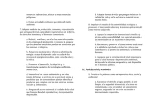sustancias radioactivas, tóxicas u otras sustancias
peligrosas.
e. Evitar actividades militares que dañen el medio
ambiente.
7. Adoptar modelos de producción, consumo y reproducción
que salvaguarden las capacidades regenerativas de la flerra,
los derechos humanos y el bienestar comunitario.
a. Reducir, reutilizar y reciclar los materiales usados
en los sistemas de producción y consumo y asegurar
que los desechos residuales puedan ser asimilados por
los sistemas ecológicos.
b. Actuar con moderación y eficiencia al utilizar la
energía y tratar de depender cada vez más de los
recursos de energía renovables, tales como la solar y
la eólica.
c. Promover el desarrollo, la adopción y la
transferencia equitativa de tecnologías ambiental-
mente sanas.
d. Internalizar los costos ambientales y sociales
totales de bienes y servicios en su precio de venta, y
posibilitar que los consumidores puedan identificar
productos que cumplan con las más estrictas normas
sociales y ambientales.
e. Asegurar el acceso universal al cuidado de la salud
que fomente la salud reproductiva y la reproducción
responsable.
f. Adoptar formas de vida que pongan énfasis en la
calidad de vida y en la suficiencia material en un
mundo finito.
8. Impulsar el estudio de la sostenibilidad ecológica y
promover el intercambio abierto y la extensa aplicación del
conocimiento adquirido.
a. Apoyar la cooperación internacional científica y
técnica sobre sostenibilidad, con especial atención a
las necesidades de las naciones en desarrollo.
b. Reconocer y preservar el conocimiento tradicional
y la sabiduría espiritual en todas las culturas que
contribuyen a la protección ambiental y al bienestar
humano.
c. Asegurar que la información de vital importancia
para la salud humana y la protección ambiental,
incluyendo la información genética, esté disponible
en el dominio público.
III. Justicia social y económica
9. Erradicar la pobreza como un imperativo ético, social y
ambiental.
a. Garantizar el derecho al agua potable, al aire
limpio, a la segundad alimenticia, a la tierra no
contaminada, a una vivienda y un saneamiento
seguros, asignando los recursos nacionales e
internacionales requeridos.
 