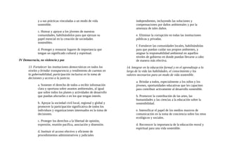 y a sus prácticas vinculadas a un modo de vida
sostenible.
c. Honrar y apoyar a los jóvenes de nuestras
comunidades, habilitándolos para que ejerzan su
papel esencial en la creación de sociedades
sostenibles.
d. Proteger y restaurar lugares de importancia que
tengan un significado cultural y espiritual.
IV Democracia, no violencia y paz
13. Fortalecer las instituciones democráticas en todos los
niveles y brindar transparencia y rendimiento de cuentas en
la gobernabilidad, participación inclusiva en la toma de
decisiones y acceso a la justicia.
a. Sostener el derecho de todos a recibir información
clara y oportuna sobre asuntos ambientales, al igual
que sobre todos los planes y actividades de desarrollo
que puedan afectarles o en los que tengan interés.
b. Apoyar la sociedad civil local, regional y global y
promover la participación significativa de todos los
individuos y organizaciones interesados en la toma de
decisiones.
c. Proteger los derechos a la libertad de opinión,
expresión, reunión pacífica, asociación y disensión.
d. Instituir el acceso efectivo y eficiente de
procedimientos administrativos y judiciales
independientes, incluyendo las soluciones y
compensaciones por daños ambientales y por la
amenaza de tales daños.
e. Eliminar la corrupción en todas las instituciones
públicas y privadas.
f. Fortalecer las comunidades locales, habilitándolas
para que puedan cuidar sus propios ambientes, y
asignar la responsabilidad ambiental en aquellos
niveles de gobierno en donde puedan llevarse a cabo
de manera más efectiva.
14. Integrar en la educación formal y en el aprendizaje a lo
largo de la vida las habilidades, el conocimiento y los
valores necesarios para un modo de vida sostenible.
a. Brindar a todos, especialmente a los niños y los
jóvenes, oportunidades educativas que les capaciten
para contribuir activamente al desarrollo sostenible.
b. Promover la contribución de las artes, las
humanidades y las ciencias a la educación sobre la
sostenibilidad.
e. Intensificar el papel de los medios masivos de
comunicación en la toma de conciencia sobre los retos
ecológicos y sociales.
d. Reconocer la importancia de la educación moral y
espiritual para una vida sostenible.
 