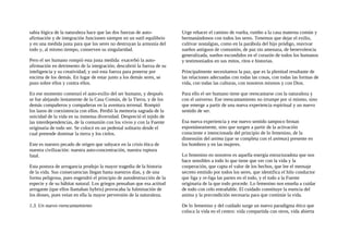 sabia lógica de la naturaleza hace que las dos fuerzas de auto-
afirmación y de integración funcionen siempre en un sutil equilibrio
y en una medida justa para que los seres no destruyan la armonía del
todo y, al mismo tiempo, conserven su singularidad.
Pero el ser humano rompió esta justa medida: exacerbó la auto-
afirmación en detrimento de la integración; descubrió la fuerza de su
inteligencia y su creatividad; y usó esta fuerza para ponerse por
encima de los demás. En lugar de estar junto a los demás seres, se
puso sobre ellos y contra ellos.
En ese momento comenzó el auto-exilio del ser humano, y después
se fue alejando lentamente de la Casa Común, de la Tierra, y de los
demás compañeros y compañeras en la aventura terrenal. Rompió
los lazos de coexistencia con ellos. Perdió la memoria sagrada de la
unicidad de la vida en su inmensa diversidad. Despreció el tejido de
las interdependencias, de la comunión con los vivos y con la Fuente
originaria de todo ser. Se colocó en un pedestal solitario desde el
cual pretende dominar la tierra y los cielos.
Este es nuestro pecado de origen que subyace en la crisis ética de
nuestra civilización: nuestra auto-concentración, nuestra ruptura
fatal.
Esta postura de arrogancia produjo la mayor tragedia de la historia
de la vida. Sus consecuencias llegan hasta nuestros días, y de una
forma peligrosa, pues engendró el principio de autodestrucción de la
especie y de su hábitat natural. Los griegos pensaban que esa actitud
arrogante (que ellos llamaban hybris) provocaba la fulminación de
los dioses, pues veían en ella la mayor perversión de la naturaleza.
1.3. Un nuevo reencantamiento
Urge rehacer el camino de vuelta, rumbo a la casa materna común y
hermanándonos con todos los seres. Tenemos que dejar el exilio,
cultivar nostalgias, como en la parábola del hijo pródigo, reavivar
sueños antiguos de comunión, de paz sin amenaza, de benevolencia
generalizada, sueños escondidos en el corazón de todos los humanos
y testimoniados en sus mitos, ritos e historias.
Principalmente necesitamos la paz, que es la plenitud resultante de
las relaciones adecuadas con todas las cosas, con todas las formas de
vida, con todas las culturas, con nosotros mismos y con Dios.
Para ello el ser humano tiene que reencantarse con la naturaleza y
con el universo. Ese reencantamiento no irrumpe por sí mismo, sino
que emerge a partir de una nueva experiencia espiritual y un nuevo
sentido de ser.
Esa nueva experiencia y ese nuevo sentido tampoco brotan
espontáneamente, sino que surgen a partir de la activación
consciente e intencionada del principio de lo femenino, de la
dimensión del anima (que se completa con el animus) presente en
los hombres y en las mujeres.
Lo femenino en nosotros es aquella energía estructuradota que nos
hace sensibles a todo lo que tiene que ver con la vida y la
cooperación, que capta el valor de los hechos, que lee el mensaje
secreto emitido por todos los seres, que identifica el hilo conductor
que liga y re-liga las partes en el todo, y el todo a la Fuente
originaria de la que todo procede. Lo femenino nos enseña a cuidar
de todo con celo entrañable. El cuidado constituye la esencia del
anima y la precondición necesaria para que continúe la vida.
De lo femenino y del cuidado surge un nuevo paradigma ético que
coloca la vida en el centro: vida compartida con otros, vida abierta
 