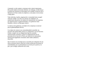 A menudo, la vida conduce a tensiones entre valores importantes.
Ello puede implicar decisiones dificiles; sin embargo, se debe buscar
la manera de armonizar la diversidad con la unidad; el ejercicio de la
libertad con el bien común; los objetivos a corto plazo con las metas
a largo plazo.
Todo individuo, familia, organización o comunidad tiene un papel
vital que cumplir. Las artes, las ciencias, las religiones, las
instituciones educativas, los medios de comunicación, las empresas,
las organizaciones no gubernamentales y los gobiernos están
llamados a ofrecer un liderazgo creativo.
La alianza entre gobiernos, sociedad civil y empresas es esencial
para la gobemabilidad efectiva.
Con objeto de construir una comunidad global sostenible, las
naciones del mundo deben renovar su compromiso con las Naciones
Unidas, cumplir con sus obligaciones bajo los acuerdos
internacionales existentes y apoyar la implementación de los
principios de la Carta de la Tierra, por medio de un instrumento
internacional legalmente vinculante sobre medio ambiente y
desarrollo.
Que el nuestro sea un tiempo que se recuerde por el despertar de una
nueva reverencia ante la vida; por la firme resolución de alcanzar la
sostenibilidad; por el aceleramiento en la lucha por la justicia y la
paz y por la alegre celebración de la vida.
 