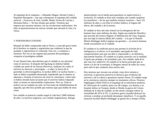 Al arquetipo de la conquista —Alejandro Magno, Hernán Cortés y
Napoleón Bonaparte— hay que contraponer el arquetipo del cuidado
esencial —Francisco de Asís, Gandhi, Madre Teresa de Calcuta y
Hermana Dulce—. No hay tiempo que perder. Tenemos que
empezar por nosotros mismos, con las revoluciones moleculares. Sin
ellas no garantizaremos las nuevas virtudes que salvarán la vida y la
Tierra.
3. PARADIGMA-CUIDADO
Después de haber conquistado toda la Tierra, a costa del grave estrés
de la biosfera, es urgente y urgentísimo que cuidemos lo que ha
quedado y regeneremos lo vulnerado. Esta vez, o cuidamos o
morimos. Por eso es tan urgente que pasemos del paradigma-
conquista al paradigma-cuidado.
Si nos fijamos bien, descubrimos que el cuidado es tan ancestral
como el universo. Si después del big-bang no hubiese habido
cuidado por parte de las fuerzas directivas, mediante las cuales el
universo se autocrea y autorregula —a saber, la fuerza de la
gravedad, la electromagnética, la nuclear débil y la nuclear fuerte—,
todo se habría expandido demasiado, impidiendo que la materia se
adensase y formase el universo tal corno lo conocemos, o bien todo
se habría retraído hasta tal punto que el universo habría colapsado
sobre sí mismo en interminables explosiones. Pero no. Todo se
realizó con un cuidado tan sutil, en fracciones de milmillonésimas de
segundo, que ello hizo posible que estemos aquí para hablar de estas
cosas.
Ese cuidado se potenció cuando surgió la vida hace 3.800 millones
de años. La bacteria originaria, con cuidado singularísimo, dialogó
químicamente con el medio para garantizar su supervivencia y
evolución. El cuidado se hizo más complejo aún cuando surgieron
los mamíferos —de los que también venimos nosotros— hace 125
millones de años, y con ellos el cerebro límbico, el órgano del
afecto, del cuidado y de la ternura.
El cuidado se hizo aún más central con la emergencia del ser
humano hace siete millones de años. Según una tradición filosófica
que procede del esclavo Higinio, el bibliotecario de César Augusto
que nos legó la famosa fábula del cuidado —a la que el filósofo
Martin Heidegger dedicó páginas tan geniales—, la esencia humana
reside exactamente en el cuidado.
El cuidado es la condición previa que permite la eclosión de la
inteligencia y el afecto; es el orientador anticipado de todo
comportamiento para que sea libre y responsable y, en definitiva,
típicamente humano. El cuidado es el gesto amoroso con la realidad,
el gesto que protege y da serenidad y paz. Sin cuidado, nada de lo
que está vivo sobrevive. El cuidado es la fuerza principal que se
opone a la ley de la entropía, el desgaste natural de todas las cosas,
pues todo lo que cuidamos dura mucho más.
Hoy tenemos que rescatar esa actitud, como ética mínima y
universal, si queremos preservar la herencia que recibimos del
universo y de la cultura y garantizar nuestro futuro. El cuidado surge
en la conciencia colectiva siempre en momentos críticos. Florence
Nightingale (1820-1910) es el arquetipo de la enfermería moderna.
En 1854 parte de Londres, junto con 38 colegas, con destino a un
hospital militar en Turquía, donde se libraba la guerra de Crimea.
Imbuida de la idea de cuidado, en dos meses consigue reducir la
mortalidad del 42% al 2%. La primera guerra mundial destruyó las
certezas y produjo un profundo desamparo metafisico. Y en aquella
situación escribió Martin Heidegger su genial Ser y tiempo (1926),
 