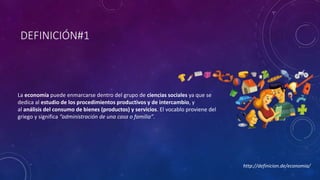 DEFINICIÓN#1 
La economía puede enmarcarse dentro del grupo de ciencias sociales ya que se 
dedica al estudio de los procedimientos productivos y de intercambio, y 
al análisis del consumo de bienes (productos) y servicios. El vocablo proviene del 
griego y significa “administración de una casa o familia”. 
http://definicion.de/economia/ 
 