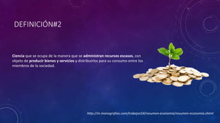 DEFINICIÓN#2 
Ciencia que se ocupa de la manera que se administran recursos escasos, con 
objeto de producir bienes y servicios y distribuirlos para su consumo entre los 
miembros de la sociedad. 
http://m.monografias.com/trabajos54/resumen-economia/resumen-economia.shtml 
 