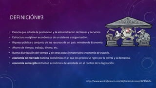 DEFINICIÓN#3 
• Ciencia que estudia la producción y la administración de bienes y servicios. 
• Estructura o régimen económicos de un sistema u organización. 
• Riqueza pública o conjunto de los recursos de un país: ministro de Economía. 
• Ahorro de tiempo, trabajo, dinero, etc. 
• Buena distribución del tiempo y de otras cosas inmateriales: economía de espacio. 
• economía de mercado Sistema económico en el que los precios se rigen por la oferta y la demanda. 
• economía sumergida Actividad económica desarrollada sin el control de la legislación: 
http://www.wordreference.com/definicion/econom%C3%ADa 
 