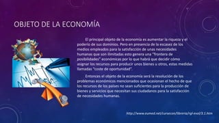 OBJETO DE LA ECONOMÍA 
El principal objeto de la economía es aumentar la riqueza y el 
poderío de sus dominios. Pero en presencia de la escasez de los 
medios empleados para la satisfacción de unas necesidades 
humanas que son ilimitadas esto genera una “frontera de 
posibilidades” económicas por lo que habrá que decidir cómo 
asignar los recursos para producir unos bienes u otros, estas medidas 
llamadas “coste de oportunidad”. 
Entonces el objeto de la economía será la resolución de los 
problemas económicos mencionados que ocasionan el hecho de que 
los recursos de los países no sean suficientes para la producción de 
bienes y servicios que necesitan sus ciudadanos para la satisfacción 
de necesidades humanas. 
http://www.eumed.net/cursecon/libreria/rgl-evol/3.1.htm 
 