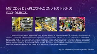 MÉTODOS DE APROXIMACIÓN A LOS HECHOS 
ECONÓMICOS. 
El hecho económico es la representación y reconocimiento de un fenómeno social o natural con incidencia o 
impacto económico, este acontecimiento o proceso observable está relacionado con la economía de la sociedad. 
Son aquellos hechos que los mismos hombres despliegan en sus esfuerzos para procurarse medios de satisfacción 
que no pueden allegarse de manera gratuita. Se trata de hechos cuantificables, medibles y reducibles a números. 
Estos hechos pueden atacarse por medio de la producción el cambio y el consumo. 
http://es.wikipedia.org/wiki/Hecho_econ%C3%B3mico 
