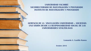 GERENCIA DE LA VINCULACIÓN UNIVERSIDAD – SOCIEDAD:
UNA VISIÓN DESDE LA RESPONSABILIDAD SOCIAL DE LAS
UNIVERSIDADES VENEZOLANAS
Leonardo A. Castillo Ramos
Octubre 2016
UNIVERSIDAD YACAMBÚ
VICERRECTORADO DE INVESTIGACIÓN Y POSTGRADO
INSTITUTO DE INVESTIGACIÓN Y POSTGRADO
 