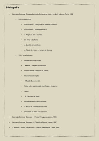 Bibliografia
 Leonardo Coimbra, Obras de Leonardo Coimbra, ed. Lello e Irmão, 2 volumes, Porto, 1983
o Vol. constituído por:
 Criacionismo – Esboço de um Sistema Filosófico;
 Criacionismo – Síntese Filosófica;
 A Alegria, A Dor e a Graça
 Do Amor e da Morte
 A Questão Universitária;
 A Rússia de Hoje e o Homem de Sempre
o Vol. II constituído por:
 Pensamento Criacionista;
 A Morte; Luta pela Imortalidade;
 O Pensamento Filosófico de Antero;
 Problema da Indução;
 A Razão Experimental;
 Notas sobre a abstracção científica e o silogismo;
 Jesus;
 S. Francisco de Assis;
 Problema da Educação Nacional;
 S. Paulo de Teixeira de Pascoaes,
 O Homem às Mãos com o Destino.
 Leonardo Coimbra, Dispersos I - Poesia Portuguesa, Lisboa, 1984.
 Leonardo Coimbra, Dispersos II - Filosofia e Ciência, Lisboa, 1987.
 -Leonardo Coimbra, Dispersos III - Filosofia e Metafísica, Lisboa, 1988.
 
