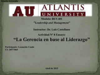 Atlantis University
Modulo: BUS 401
“Leadership and Management”
Instructor: Dr. Luis Castellano
Actividad N° 8 Ensayo:
“La Gerencia en base al Liderazgo”
Participante: Leonardo Conde
CI: 20577865
Abril de 2015
 