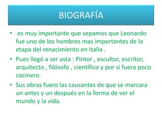 BIOGRAFÍA
• es muy importante que sepamos que Leonardo
fue uno de los hombres mas importantes de la
etapa del renacimiento en Italia .
• Pues llegó a ser asta : Pintor , escultor, escritor,
arquitecto , filósofo , científico y por si fuera poco
cocinero.
• Sus obras fuero las causantes de que se marcara
un antes y un después en la forma de ver el
mundo y la vida.
 