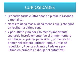 CURIOSIDADES
• Leonardo tardó cuatro años en pintar la Giconda
o monalisa.
• Necesitó nada mas ni nada menos que siete años
en realizar la ultima cena.
• Y por ultimo y no por eso menos importante
Leonardo increíblemente fue el primer hombre
en dibujar: el primer paracaídas , primer avión ,
primer helicóptero , primer Tanque , rifle de
repetición , Puente colgante , Pedales y por
ultimo en primero en dibujar el automóvil.
 