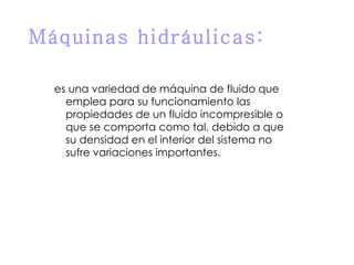 Máquinas hidráulicas: es una variedad de  máquina de fluido  que emplea para su funcionamiento las propiedades de un fluido incompresible o que se comporta como tal, debido a que su  densidad  en el interior del sistema no sufre variaciones importantes. 