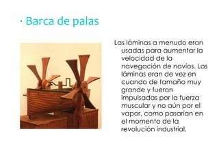 · Barca de palas Las láminas a menudo eran usadas para aumentar la velocidad de la navegación de navíos. Las láminas eran de vez en cuando de tamaño muy grande y fueron impulsadas por la fuerza muscular y no aún por el vapor, como pasarían en el momento de la revolución industrial. 