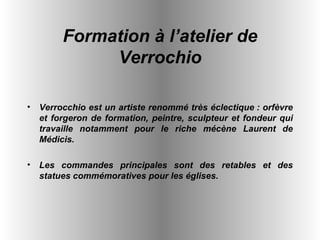 Verrocchio est un artiste renommé très éclectique : orfèvre et forgeron de formation, peintre, sculpteur et fondeur qui travaille notamment pour le riche mécène Laurent de Médicis.  Les commandes principales sont des retables et des statues commémoratives pour les églises.   Formation à l’atelier de Verrochio 