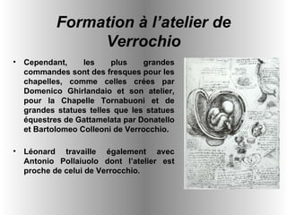 Cependant, les plus grandes commandes sont des fresques pour les chapelles, comme celles crées par Domenico Ghirlandaio et son atelier, pour la Chapelle Tornabuoni et de grandes statues telles que les statues équestres de Gattamelata par Donatello et Bartolomeo Colleoni de Verrocchio.  Léonard travaille également avec Antonio Pollaiuolo dont l’atelier est proche de celui de Verrocchio .   Formation à l’atelier de Verrochio 