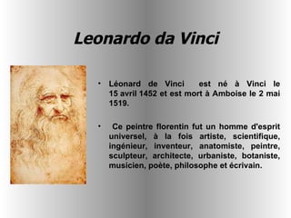 Leonardo da Vinci Léonard de Vinci  est né à Vinci le 15 avril 1452 et est mort à Amboise le 2 mai 1519. Ce peintre florentin fut un homme d'esprit universel, à la fois artiste, scientifique, ingénieur, inventeur, anatomiste, peintre, sculpteur, architecte, urbaniste, botaniste, musicien, poète, philosophe et écrivain.   