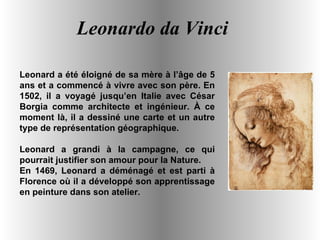 Leonardo da Vinci Leonard a été éloigné de sa mère à l’âge de 5 ans et a commencé à vivre avec son père. En 1502, il a voyagé jusqu’en Italie avec César Borgia comme architecte et ingénieur. À ce moment là, il a dessiné une carte et un autre type de représentation géographique. Leonard a grandi à la campagne, ce qui pourrait justifier son amour pour la Nature. En 1469, Leonard a déménagé et est parti à Florence où il a développé son apprentissage en peinture dans son atelier. 