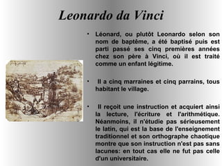 Leonardo da Vinci Léonard, ou plutôt Leonardo selon son nom de baptême, a été baptisé puis est parti passé ses cinq premières années chez son père à Vinci, où il est traité comme un enfant légitime. Il a cinq marraines et cinq parrains, tous habitant le village. Il reçoit une instruction et acquiert ainsi la lecture, l'écriture et l'arithmétique. Néanmoins, il n'étudie pas sérieusement le latin, qui est la base de l'enseignement traditionnel et son orthographe chaotique montre que son instruction n'est pas sans lacunes: en tout cas elle ne fut pas celle d'un universitaire. 
