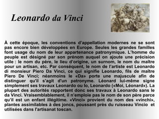 Leonardo  da Vinci À cette époque, les conventions d’appellation modernes ne se sont pas encore bien développées en Europe. Seules les grandes familles font usage du nom de leur appartenance patronymique. L’homme du peuple est désigné par son prénom auquel on ajoute une précision utile : le nom du père, le lieu d’origine, un surnom, le nom du maître pour un artisan, etc. Par conséquent, le nom de l’artiste est Leonardo di monsieur Piero Da Vinci, ce qui signifie Leonardo, fils de maître Piero De Vinci; néanmoins le «Da» porte une majuscule afin de distinguer qu'il s'agit d'un patronyme. Léonard lui-même signe simplement ses travaux Leonardo ou Io, Leonardo («Moi, Léonard»). La plupart des autorités rapportent donc ses travaux à Leonardo sans le da Vinci. Vraisemblablement, il n’emploie pas le nom de son père parce qu’il est un enfant illégitime. «Vinci» provient du nom des «vinchi», plantes assimilables à des joncs, poussant près du ruisseau Vincio  et utilisées dans l'artisanat toscan. 