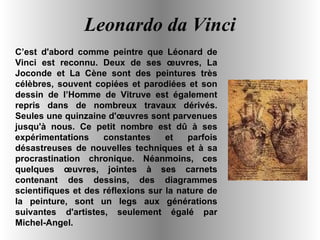Leonardo da Vinci C’est d'abord comme peintre que Léonard de Vinci est reconnu. Deux de ses œuvres, La Joconde et La Cène sont des peintures très célèbres, souvent copiées et parodiées et son dessin de l’Homme de Vitruve est également repris dans de nombreux travaux dérivés. Seules une quinzaine d'œuvres sont parvenues jusqu'à nous. Ce petit nombre est dû à ses expérimentations constantes et parfois désastreuses de nouvelles techniques et à sa procrastination chronique. Néanmoins, ces quelques œuvres, jointes à ses carnets contenant des dessins, des diagrammes scientifiques et des réflexions sur la nature de la peinture, sont un legs aux générations suivantes d'artistes, seulement égalé par Michel-Angel. 