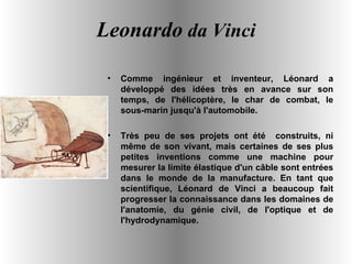 Leonardo  da Vinci Comme ingénieur et inventeur, Léonard a développé des idées très en avance sur son temps, de l'hélicoptère, le char de combat, le sous-marin jusqu'à l'automobile.  Très peu de ses projets ont été  construits, ni même de son vivant, mais certaines de ses plus petites inventions comme une machine pour mesurer la limite élastique d'un câble sont entrées dans le monde de la manufacture. En tant que scientifique, Léonard de Vinci a beaucoup fait progresser la connaissance dans les domaines de l'anatomie, du génie civil, de l'optique et de l'hydrodynamique.  