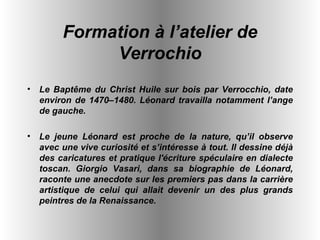 Formation à l’atelier de Verrochio Le Baptême du Christ Huile sur bois par Verrocchio, date environ de 1470–1480. Léonard travailla notamment l’ange de gauche. Le jeune Léonard est proche de la nature, qu’il observe avec une vive curiosité et s’intéresse à tout. Il dessine déjà des caricatures et pratique l'écriture spéculaire en dialecte toscan. Giorgio Vasari, dans sa biographie de Léonard, raconte une anecdote sur les premiers pas dans la carrière artistique de celui qui allait devenir un des plus grands peintres de la Renaissance.   