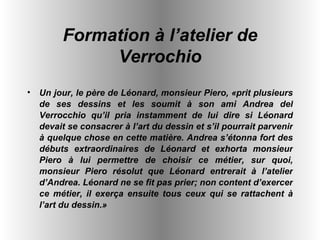 Un jour, le père de Léonard, monsieur Piero, «prit plusieurs de ses dessins et les soumit à son ami Andrea del Verrocchio qu’il pria instamment de lui dire si Léonard devait se consacrer à l’art du dessin et s’il pourrait parvenir à quelque chose en cette matière. Andrea s’étonna fort des débuts extraordinaires de Léonard et exhorta monsieur Piero à lui permettre de choisir ce métier, sur quoi, monsieur Piero résolut que Léonard entrerait à l’atelier d’Andrea. Léonard ne se fit pas prier; non content d’exercer ce métier, il exerça ensuite tous ceux qui se rattachent à l’art du dessin.»   Formation à l’atelier de Verrochio 