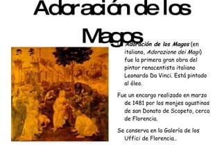 Adoración de los Magos La  Adoración de los Magos  (en italiano,  Adorazione dei Magi ) fue la primera gran obra del pintor renacentista italiano Leonardo Da Vinci. Está pintado al óleo. Fue un encargo realizado en marzo de 1481 por los monjes agustinos de san Donato de Scopeto, cerca de Florencia. Se conserva en la Galería de los Uffici de Florencia.. 