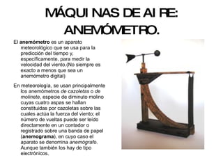 MÁQUINAS DE AIRE: ANEMÓMETRO. El  anemómetro  es un aparato meteorológico que se usa para la predicción del tiempo y, específicamente, para medir la velocidad del viento.(No siempre es exacto a menos que sea un anemómetro digital) En meteorología, se usan principalmente los anemómetros  de cazoletas  o  de molinete , especie de diminuto molino cuyas cuatro aspas se hallan constituidas por cazoletas sobre las cuales actúa la fuerza del viento; el número de vueltas puede ser leído directamente en un contador o registrado sobre una banda de papel ( anemograma ), en cuyo caso el aparato se denomina  anemógrafo . Aunque también los hay de tipo electrónicos. 