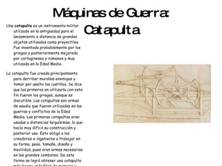 Máquinas de Guerra: Catapulta Una  catapulta  es un instrumento militar utilizado en la antigüedad para el lanzamiento a distancia de grandes objetos utilizados como proyectiles. Fue inventada probablemente por los griegos y posteriormente mejorada por cartagineses y romanos y muy utilizada en la Edad Media. La catapulta fue creada principalmente para derribar murallas enemigas y tomar por asalto los castillos. Se dice que los primeros en utilizarla con este fin fueron los griegos, aunque es discutible. Las catapultas son armas de asedio que fueron utilizadas en las guerras y conflictos de la Edad Media. Las primeras catapultas eran usadas a distancias larguísimas, lo que hacía muy difícil su construcción y posterior uso. Esto obligó a los creadores e ingenieros a trabajar en su forma, peso, tamaño, diseño y movilidad, pues eran armas necesarias en los grandes combates. De esta forma se logró obtener una catapulta más liviana, más fácil de manejar y trasladar, haciéndose partícipes de las batallas 
