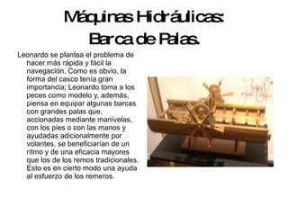 Máquinas Hidráulicas: Barca de Palas. Leonardo se plantea el problema de hacer más rápida y fácil la navegación. Como es obvio, la forma del casco tenía gran importancia; Leonardo toma a los peces como modelo y, además, piensa en equipar algunas barcas con grandes palas que, accionadas mediante manivelas, con los pies o con las manos y ayudadas adicionalmente por volantes, se beneficiarían de un ritmo y de una eficacia mayores que los de los remos tradicionales.  Esto es en cierto modo una ayuda al esfuerzo de los remeros.  