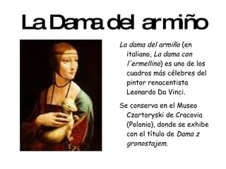 La Dama del armiño La dama del armiño  (en italiano,  La dama con l'ermellino ) es uno de los cuadros más célebres del pintor renacentista Leonardo Da Vinci. Se conserva en el Museo Czartoryski de Cracovia (Polonia), donde se exhibe con el título de  Dama z gronostajem . 