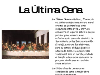 La Última Cena La Última Cena  (en italiano,  Il cenacolo  o  L’ultima cena ) es una pintura mural original de Leonardo Da Vinci ejecutada entre 1495 y 1497, se encuentra en la pared sobre la que se pintó originariamente, en el refectorio del convento dominico de Santa María de las Gracias en Milán (Italia).La pintura fue elaborada, para su patrón, el duque Ludivico Sforza de Milán. No es un fresco tradicional, sino un mural ejecutado al temple y óleo sobre dos capas de preparación de yeso extendidas sobre enlucido. La Última Cena  de Leonardo es considerada como la mejor obra pictórica del mundo. 
