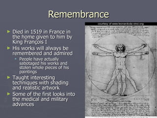 Remembrance Died in 1519 in France in the home given to him by King François I  His works will always be remembered and admired People have actually sabotaged his works and stolen whole pieces of his paintings Taught interesting techniques with shading and realistic artwork Some of the first looks into the medical and military advances 