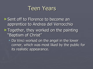 Teen Years Sent off to Florence to become an apprentice to Andrea del Verrocchio Together, they worked on the painting “Baptism of Christ” Da Vinci worked on the angel in the lower corner, which was most liked by the public for its realistic appearance. 