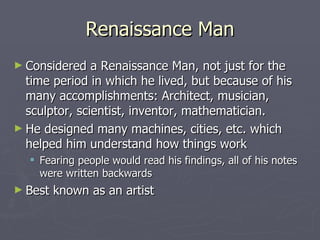 Renaissance Man Considered a Renaissance Man, not just for the time period in which he lived, but because of his many accomplishments: Architect, musician, sculptor, scientist, inventor, mathematician. He designed many machines, cities, etc. which helped him understand how things work Fearing people would read his findings, all of his notes were written backwards Best known as an artist 