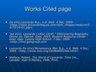Works Cited page Da Vinci,Leonardo N.p., n.d. Web. 4 Dec. 2009. <http://www.prices4antiques.com/item_images/medium/04/73/14-01.jpg>.   "da Vinci, Leonardo (1452-1519)." DISCovering Biography. Online ed. Detroit: Gale, 2003. Student Resource Center - Gold. Gale. Colony High School. 7 Dec. 2009 <http://find.galegroup.com Leonardo Da Vinci/Renaissance Man  N.p., n.d. Web. 4 Dec. 2009. <http://www.mos.org/LEONARDO/bio.html>. Wallace, Robert.  The World of Leonardo . Time Inc., Canada: Joan D.Manley, 1996. Print.  