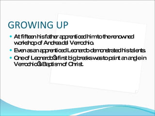 GROWING UP At fifteen his father apprenticed him to the renowned workshop of Andrea del Verrochio.  Even as an apprenticed Leonardo demonstrated his talents. One of Leonardo’s first big breaks was to paint an angle in Verrochio’s Baptism of Christ. 