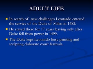 ADULT LIFE In search of  new challenges Leonardo entered the service of the Duke of Milan in 1482. He stayed there for 17 years leaving only after Duke fell from power in 1499. The Duke kept Leonardo busy painting and sculpting elaborate court festivals. 