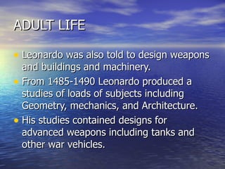 ADULT LIFE Leonardo was also told to design weapons and buildings and machinery. From 1485-1490 Leonardo produced a studies of loads of subjects including  Geometry, mechanics, and Architecture. His studies contained designs for advanced weapons including tanks and other war vehicles. 