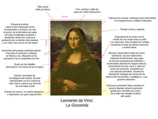 Leonardo da Vinci. La Gioconda Horizontes del paisaje a distintas alturas (más alto el izquierdo) confluyen en Monna Lisa, influyendo en la percepción de su enigmática sonrisa Tono verdoso y falta de cejas por mala restauración Estructura piramidal: Mujer sentada en escorzo lateraly cabeza levemente girada que contrasta con brazo de la silla casi paralelo al plano del cuadro Gusto por los detalles (descripción minuciosa de los encajes) Óleo sobre tabla de álamo Originalmente el cuadro era el retrato de una mujer ante un pretil con columnas. Pero la tabla fue cortada, quedando la base de dichas columnas a ambos lados Perspectiva aérea: capta el aire interpuesto entre el espectador y el fondo, por eso el grosor de la atmósfera se capta con esas tonalidades azuladas y perdiendo nitidez los contornos, quedando las montañas redondeadas y con color más oscuro en las bases  Estudio de manos  con dedos alargados y dispuestos con gran expresividad Claroscuros suaves, mediante luces intermedias, con trasparencias y reflejos matizados 77 cm. 53 cm. Sfumato: Desarrolla modelo de rostro dulcificado, de aire melancólico mediante el difuminado: ese juego de tenues transparencias brillantes y sombreadas disimula los rasgos básicos, presentando la boca, nariz y cejas sin zonas de transición, arropadas por una vibrante atmósfera. Destaca la disposición ambigua de comisuras de labios entre sonrientes y nostálgicos, y sus gruesos párpados. Estudio naturalista de los pliegues del vestido. Al estar representado con los contornos más nítidos, parece que fue fruto de una etapa inicial Paisaje rocoso y agreste 