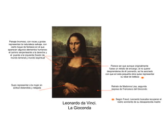 Leonardo da Vinci. La Gioconda Retrato de Madonna Lisa, segunda esposa de Francesco del Giocondo Parece ser que aunque originalmente fuese un retrato de encargo, al no querer desprenderse de él Leonardo, se ha asociado con que en esta pequeña obra quiso representar su ideal de belleza Según Freud, Leonardo buscaba recuperar el rostro sonriente de su desaparecida madre Supo representar a la mujer en actitud distendida y relajada Paisaje brumoso, con rocas y grutas representan la naturaleza salvaje, con cierto toque de fantasía en el que aparecen algunos elementos humanos: el camino serpenteante a la derecha y el  puente a la izquierda (fusión de mundo terrenal y mundo espiritual 