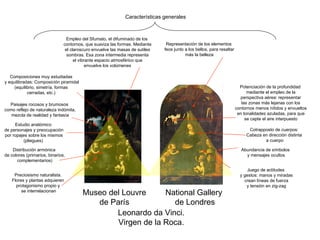 Leonardo da Vinci. Virgen de la Roca. Museo del Louvre de París National Gallery de Londres Características generales Juego de actitudes y gestos: manos y miradas crean líneas de fuerza y tensión en zig-zag Estudio anatómico de personajes y preocupación por ropajes sobre los mismos (pliegues) Distribución armónica de colores (primarios, binarios, complementarios) Preciosismo naturalista. Flores y plantas adquieren protagonismo propio y se interrelacionan Empleo del Sfumato, el difuminado de los contornos, que suaviza las formas. Mediante el claroscuro envuelve las masas de sutiles sombras. Esa zona intermedia representa el vibrante espacio atmosférico que envuelve los volúmenes Representación de los elementos feos junto a los bellos, para resaltar más la belleza Potenciación de la profundidad mediante el empleo de la perspectiva aérea: representar las zonas más lejanas con los contornos menos nítidos y envueltos en tonalidades azuladas, para que se capte el aire interpuesto Composiciones muy estudiadas y equilibradas: Composición piramidal (equilibrio, simetría, formas cerradas, etc.)  Cotrapposto de cuerpos: Cabeza en dirección distinta a cuerpo Paisajes rocosos y brumosos como reflejo de naturaleza indómita, mezcla de realidad y fantasía Abundancia de símbolos y mensajes ocultos 