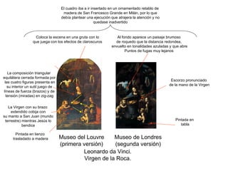 Leonardo da Vinci. Virgen de la Roca. Museo del Louvre (primera versión) Museo de Londres (segunda versión) Pintada en tabla Pintada en lienzo trasladado a madera El cuadro iba a ir insertado en un ornamentado retablo de madera de San Francesco Grande en Milán, por lo que debía plantear una ejecución que atrajera la atención y no quedase inadvertido Coloca la escena en una gruta con lo que juega con los efectos de claroscuros Al fondo aparece un paisaje brumoso de roquedo que la distancia redondea, envuelto en tonalidades azuladas y que abre Puntos de fugas muy lejanos La composición triangular equilátera cerrada formada por las cuatro figuras presenta en su interior un sutil juego de líneas de fuerza (brazos) y de tensión (miradas) en zig-zag Escorzo pronunciado de la mano de la Virgen La Virgen con su brazo extendido cobija con su manto a San Juan (mundo terrestre) mientras Jesús lo bendice 