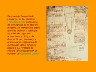 Después de la muerte de Leonardo, su fiel discípulo  Francesco Melzi , consciente de la magnitud de la obra del maestro, se entregó a la ardua tarea de ordenar y catalogar las miles de hojas con anotaciones y dibujos de diversa índole, escritas por ambas caras, salpicadas de numerosas ideas, dibujos y bocetos. Su “Tratado de Pintura” fue recogido con el nombre   de  Códice de Urbino. 