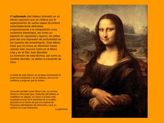 La gioconda El  esfumado  (del italiano sfumato) es un efecto vaporoso que se obtiene por la superposición de varias capas de pintura extremadamente delicadas, proporcionando a la composición unos contornos imprecisos, así como un aspecto de vaguedad y lejanía. Se utiliza para dar una impresión de profundidad en los cuadros del renacimiento. Este efecto hace que los tonos se difuminen hasta valores más oscuros como en la Mona Lisa y en el San Juan Bautista. La invención de esta técnica, así como su nombre sfumato, se deben a Leonardo da Vinci La fama de esta pintura no se basa únicamente en la técnica empleada o en su belleza, sino en los misterios y enigmas que la rodean  . Conocido también como Mona Lisa, su nombre oficial es Gioconda (que, traducido del italiano al castellano es alegre), en honor a la tesis más aceptada acerca de la identidad de la modelo, apoyada en el hecho de que era esposa de Francesco Bartolomeo del Giocondo y que su nombre era Lisa Gherardini.  